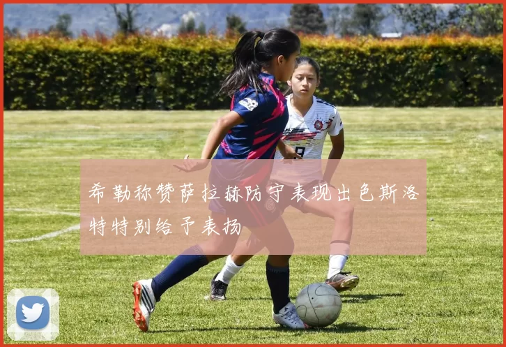 希勒称赞萨拉赫防守表现出色斯洛特特别给予表扬