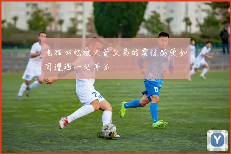 老猫回忆被火箭交易的震惊感受如同遭遇一记耳光