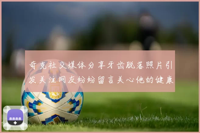 奇克社交媒体分享牙齿脱落照片引发关注网友纷纷留言关心他的健康状况