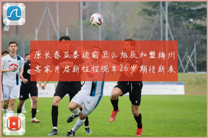 原长春亚泰边前卫么旭辰加盟梅州客家开启新征程现年26岁期待新表现