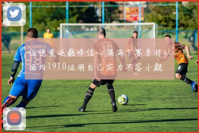 伍德重返巅峰信心满满下赛季将以场均1910证明自己实力不容小觑