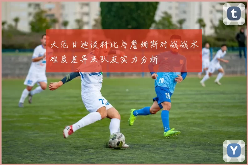 大范甘迪谈科比与詹姆斯对战战术难度差异及队友实力分析