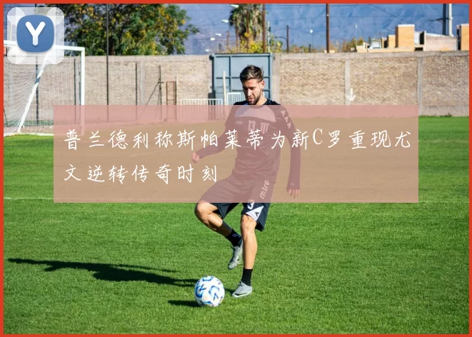 普兰德利称斯帕莱蒂为新C罗重现尤文逆转传奇时刻