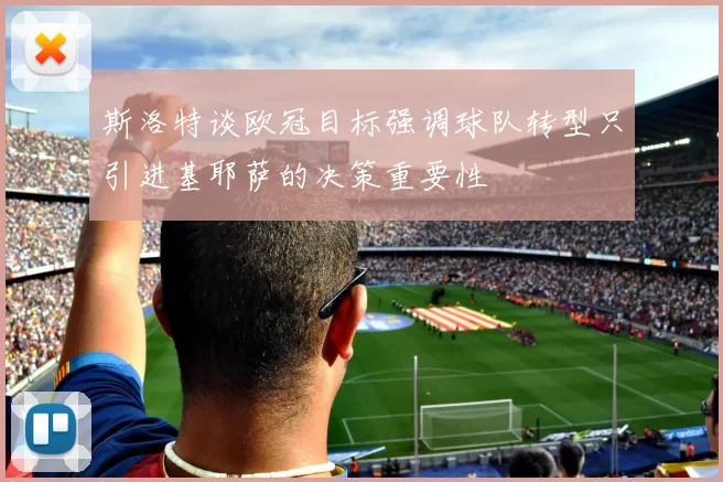 斯洛特谈欧冠目标强调球队转型只引进基耶萨的决策重要性