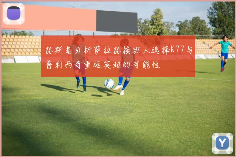 赫斯基分析萨拉赫接班人选择K77与普利西奇重返英超的可能性