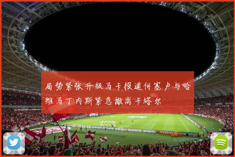 局势紧张升级马卡报道何塞卢与哈维马丁内斯紧急撤离卡塔尔