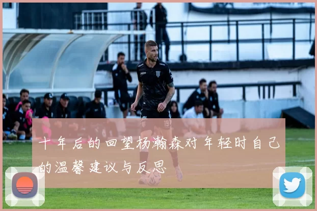 十年后的回望杨瀚森对年轻时自己的温馨建议与反思