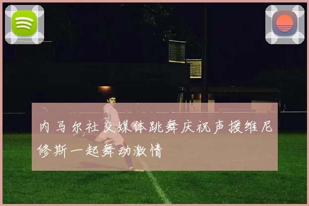 内马尔社交媒体跳舞庆祝声援维尼修斯一起舞动激情