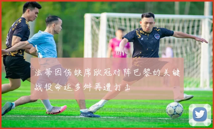 法蒂因伤缺席欧冠对阵巴黎的关键战役命运多舛再遭打击