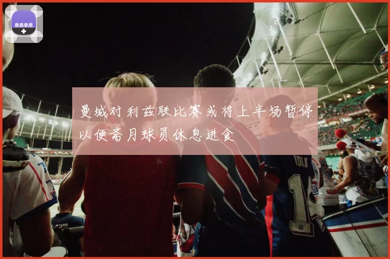 曼城对利兹联比赛或将上半场暂停以便斋月球员休息进食