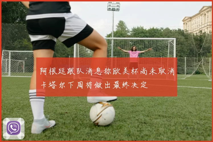 阿根廷跟队消息称欧美杯尚未取消卡塔尔下周将做出最终决定