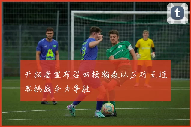 开拓者宣布召回杨瀚森以应对五连客挑战全力争胜