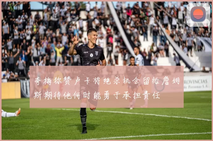 夸梅称赞卢卡将绝杀机会留给詹姆斯期待他何时能勇于承担责任