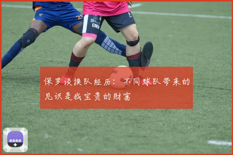 保罗谈换队经历：不同球队带来的见识是我宝贵的财富