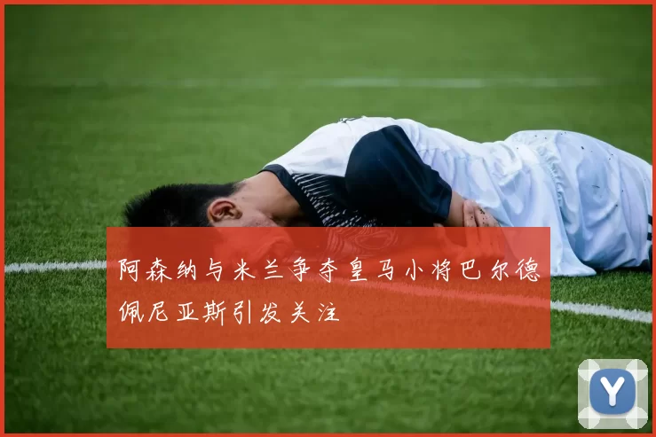 阿森纳与米兰争夺皇马小将巴尔德佩尼亚斯引发关注