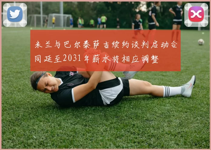 米兰与巴尔泰萨吉续约谈判启动合同延至2031年薪水将相应调整
