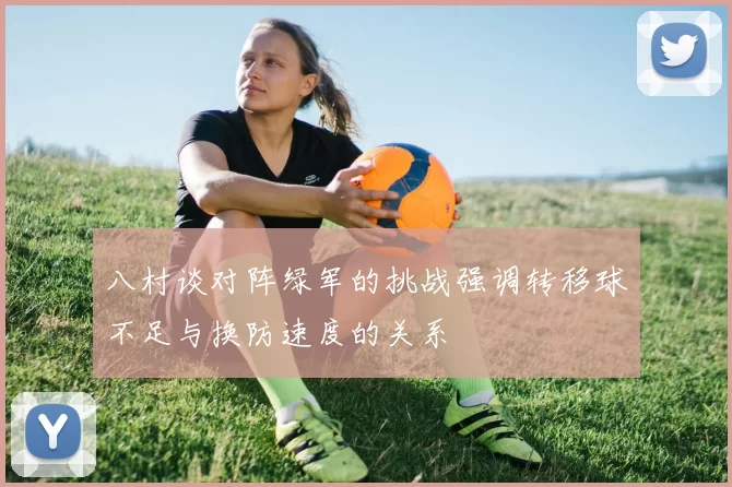 八村谈对阵绿军的挑战强调转移球不足与换防速度的关系